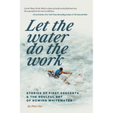 Let the Water Do the Work: Stories of First Descents & the Soulful Art of Rowing Whitewater