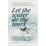 Let the Water Do the Work: Stories of First Descents & the Soulful Art of Rowing Whitewater
